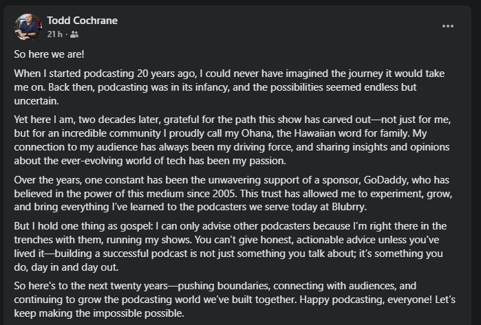 Todd Cochrane celebra 20 anos de carreira no podcasting. Ele reflete sobre a jornada que começou há duas décadas, quando o podcasting ainda estava em sua infância, cheio de possibilidades e incertezas. Hoje, ele expressa gratidão pela trajetória que seu show criou, não apenas para si, mas para sua comunidade, que ele carinhosamente chama de Ohana, a palavra havaiana para família. Cochrane destaca a importância de sua conexão com a audiência e como compartilhar insights sobre o mundo da tecnologia sempre foi sua paixão. Ao longo dos anos, ele também agradece o apoio contínuo de seu patrocinador de longa data, GoDaddy, que acreditou no poder do podcasting desde 2005. Esse apoio permitiu que ele experimentasse, crescesse e aplicasse tudo o que aprendeu para ajudar os podcasters que atende atualmente na Blubrry, onde é CEO. Ele reforça a importância de estar "nas trincheiras" com outros criadores de conteúdo, afirmando que só é possível dar conselhos honestos quando se vive a experiência de produzir um podcast bem-sucedido dia após dia. Cochrane encerra sua mensagem com otimismo, dizendo que está animado para os próximos vinte anos, onde continuará a desafiar limites, conectar-se com o público e expandir o mundo do podcasting.